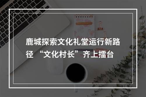 鹿城探索文化礼堂运行新路径 “文化村长”齐上擂台
