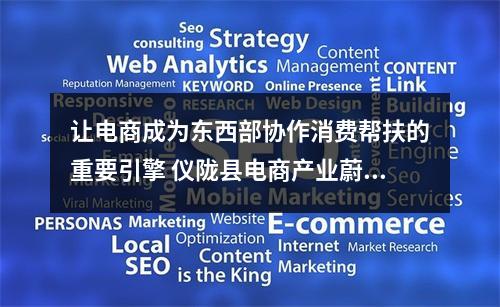 让电商成为东西部协作消费帮扶的重要引擎 仪陇县电商产业蔚然成风