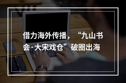 借力海外传播，“九山书会·大宋戏仓”破圈出海