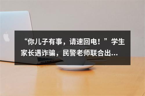 “你儿子有事，请速回电！”学生家长遇诈骗，民警老师联合出手