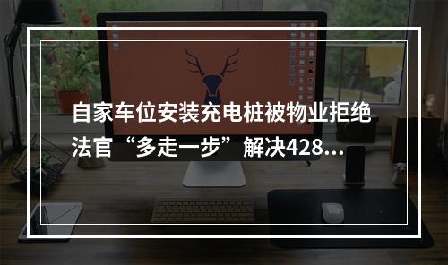 自家车位安装充电桩被物业拒绝 法官“多走一步”解决428户业主烦心事