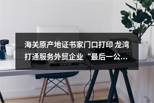 海关原产地证书家门口打印 龙湾打通服务外贸企业“最后一公里”