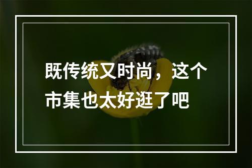 既传统又时尚，这个市集也太好逛了吧