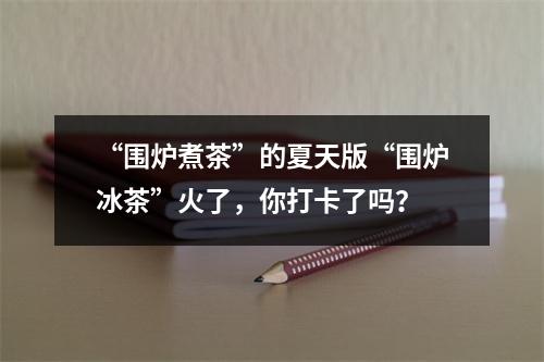 “围炉煮茶”的夏天版“围炉冰茶”火了，你打卡了吗？