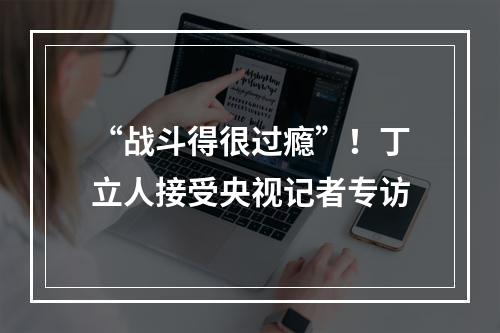 “战斗得很过瘾”！丁立人接受央视记者专访