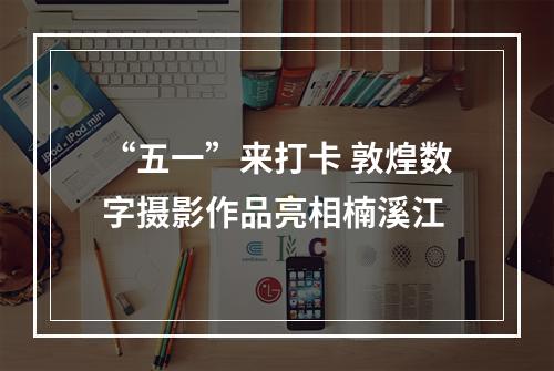 “五一”来打卡 敦煌数字摄影作品亮相楠溪江