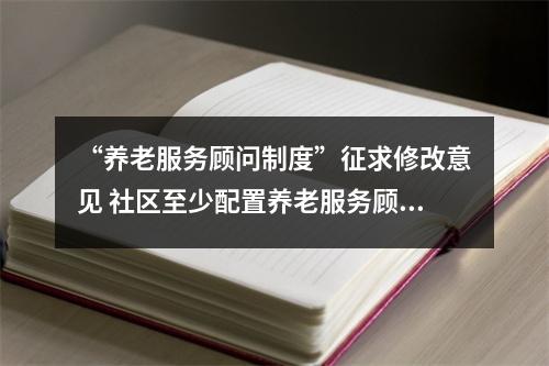 “养老服务顾问制度”征求修改意见 社区至少配置养老服务顾问1人
