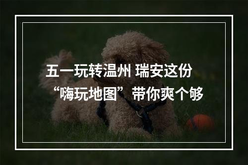 五一玩转温州 瑞安这份“嗨玩地图”带你爽个够