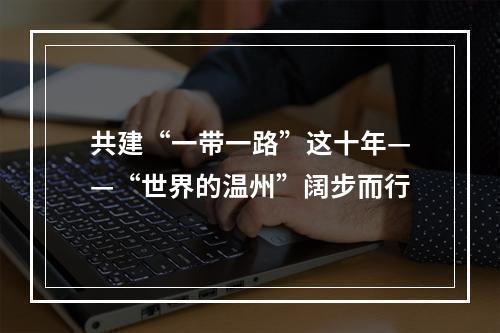 共建“一带一路”这十年——“世界的温州”阔步而行