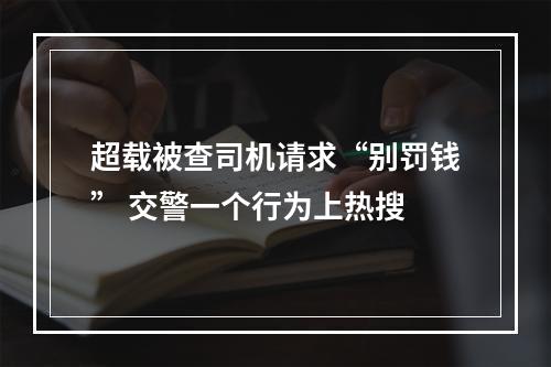 超载被查司机请求“别罚钱” 交警一个行为上热搜