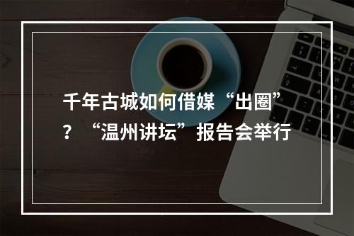 千年古城如何借媒“出圈”？“温州讲坛”报告会举行