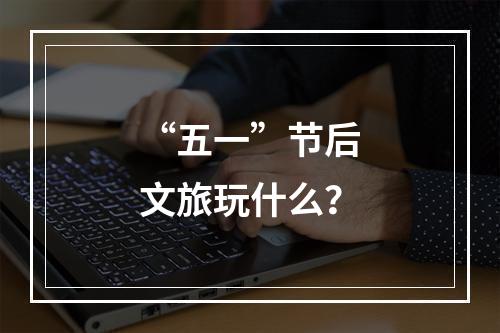 “五一”节后文旅玩什么？