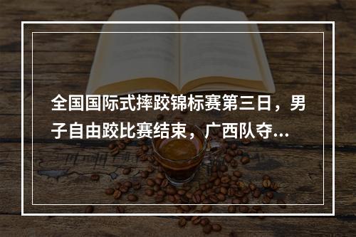 全国国际式摔跤锦标赛第三日，男子自由跤比赛结束，广西队夺走3金