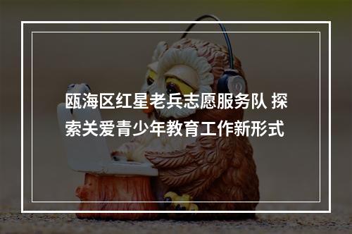 瓯海区红星老兵志愿服务队 探索关爱青少年教育工作新形式