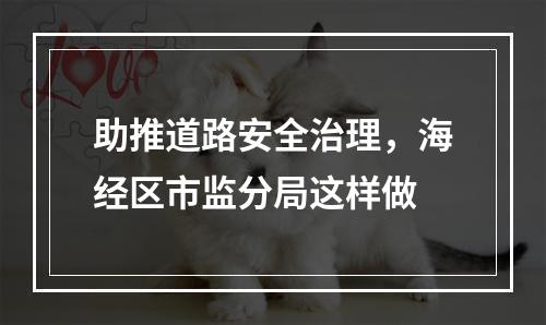 助推道路安全治理，海经区市监分局这样做