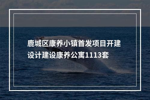 鹿城区康养小镇首发项目开建 设计建设康养公寓1113套