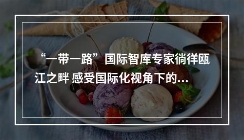 “一带一路”国际智库专家徜徉瓯江之畔 感受国际化视角下的千年商港