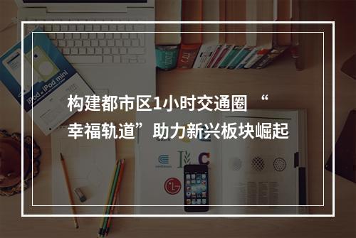 构建都市区1小时交通圈 “幸福轨道”助力新兴板块崛起