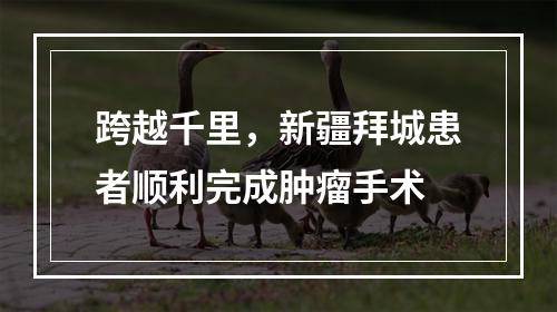 跨越千里，新疆拜城患者顺利完成肿瘤手术