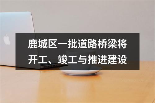 鹿城区一批道路桥梁将开工、竣工与推进建设