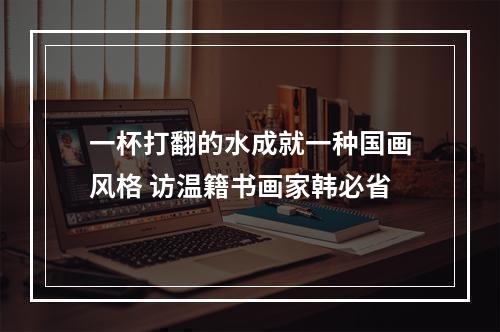 一杯打翻的水成就一种国画风格 访温籍书画家韩必省