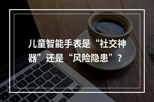 儿童智能手表是“社交神器”还是“风险隐患”？