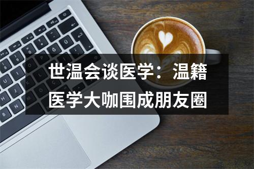 世温会谈医学：温籍医学大咖围成朋友圈