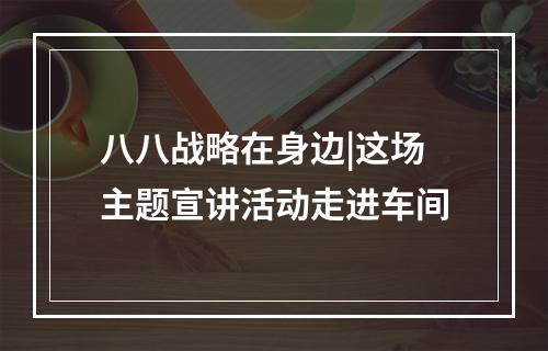 八八战略在身边|这场主题宣讲活动走进车间