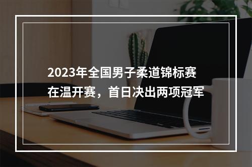2023年全国男子柔道锦标赛在温开赛，首日决出两项冠军