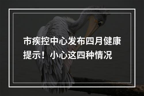 市疾控中心发布四月健康提示！小心这四种情况
