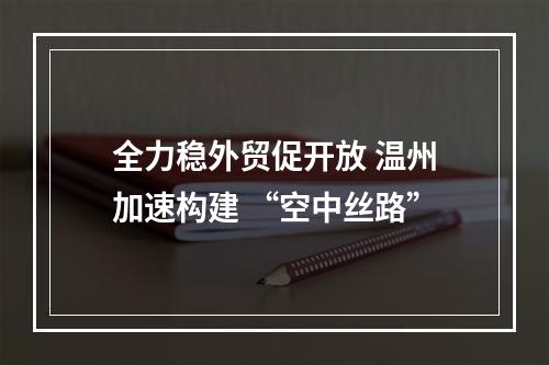 全力稳外贸促开放 温州加速构建 “空中丝路”
