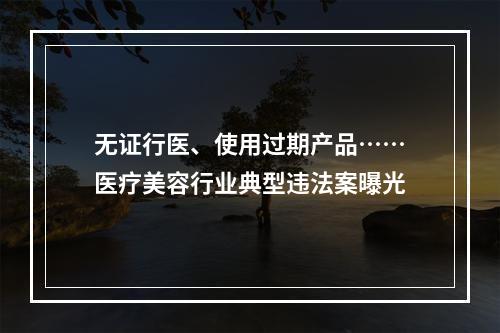 无证行医、使用过期产品……医疗美容行业典型违法案曝光