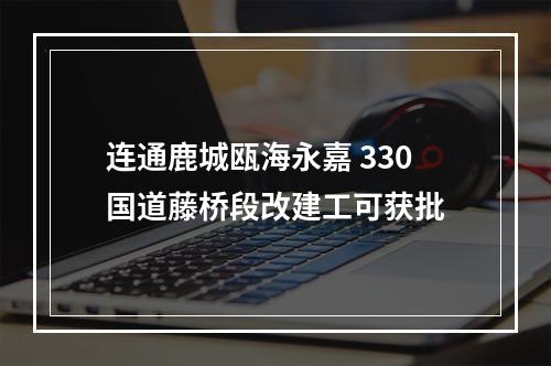 连通鹿城瓯海永嘉 330国道藤桥段改建工可获批