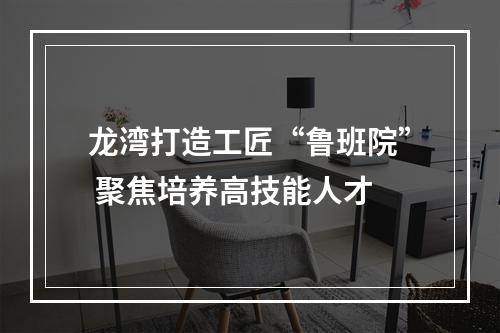 龙湾打造工匠“鲁班院” 聚焦培养高技能人才