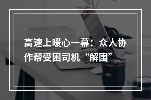 高速上暖心一幕：众人协作帮受困司机“解围”