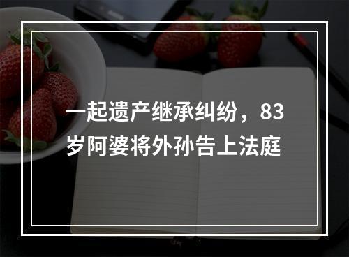 一起遗产继承纠纷，83岁阿婆将外孙告上法庭