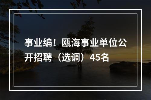 事业编！瓯海事业单位公开招聘（选调）45名