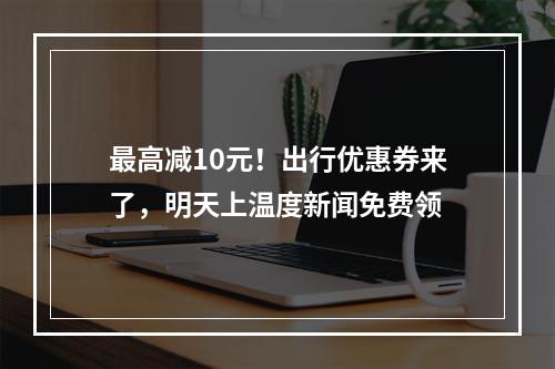 最高减10元！出行优惠券来了，明天上温度新闻免费领