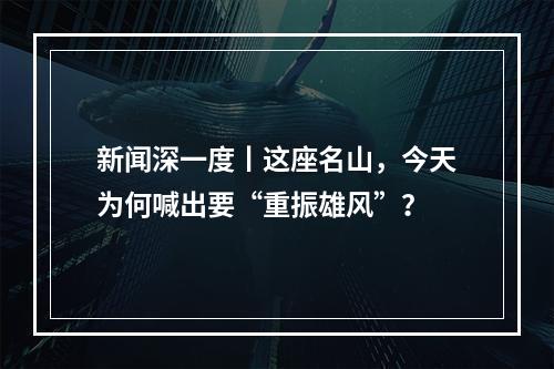 新闻深一度丨这座名山，今天为何喊出要“重振雄风”？