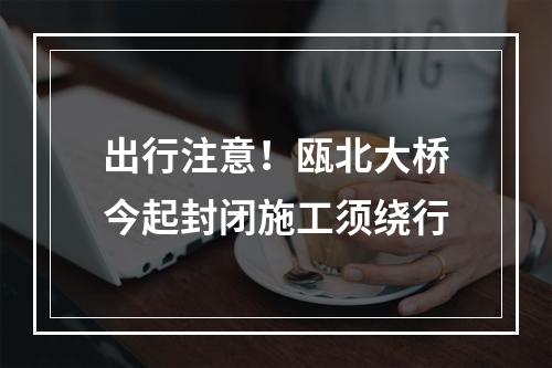 出行注意！瓯北大桥今起封闭施工须绕行
