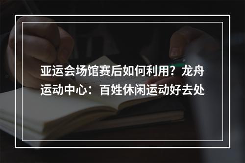 亚运会场馆赛后如何利用？龙舟运动中心：百姓休闲运动好去处