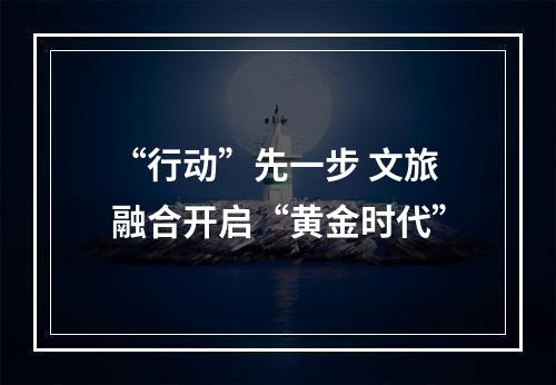 “行动”先一步 文旅融合开启“黄金时代”