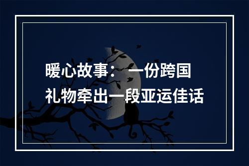 暖心故事： 一份跨国礼物牵出一段亚运佳话
