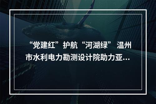 “党建红”护航“河湖绿” 温州市水利电力勘测设计院助力亚运水生态环境保障