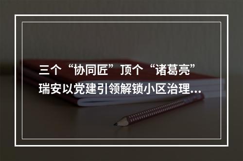 三个“协同匠”顶个“诸葛亮” 瑞安以党建引领解锁小区治理难题