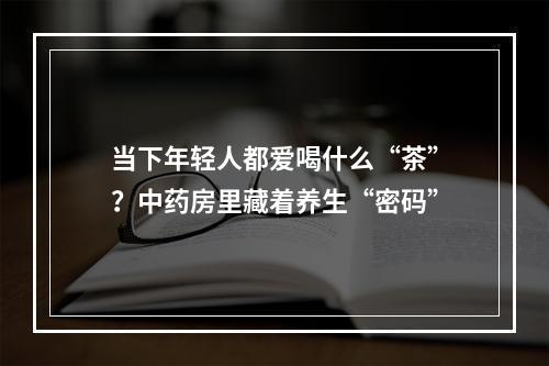 当下年轻人都爱喝什么“茶”？中药房里藏着养生“密码”