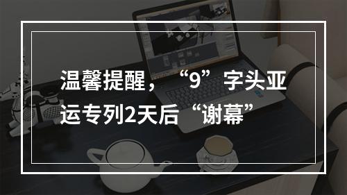 温馨提醒，“9”字头亚运专列2天后“谢幕”