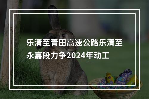乐清至青田高速公路乐清至永嘉段力争2024年动工