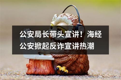 公安局长带头宣讲！海经公安掀起反诈宣讲热潮