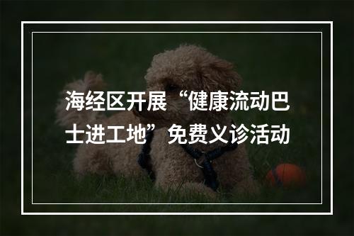 海经区开展“健康流动巴士进工地”免费义诊活动